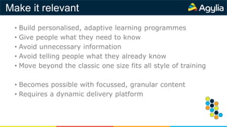 Make it relevant
• Build personalised, adaptive learning programmes
• Give people what they need to know
• Avoid unnecessary information
• Avoid telling people what they already know
• Move beyond the classic one size fits all style of training
• Becomes possible with focussed, granular content
• Requires a dynamic delivery platform
 