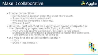 Make it collaborative
• Enable connections:
• Do you have a question about the latest micro-asset?
• Something you don't understand?
• Who else has completed it recently?
• Who can I ask?
• Have you just reached an expert level having completed a
microlearning programme with flying colours?
• Then why not become a champion, be ready to help others
undergoing the same training programme to master the same skills
- and perhaps get rewarded for doing so
• Did you find the latest content useful?
• Like it
• Share / recommend it
 