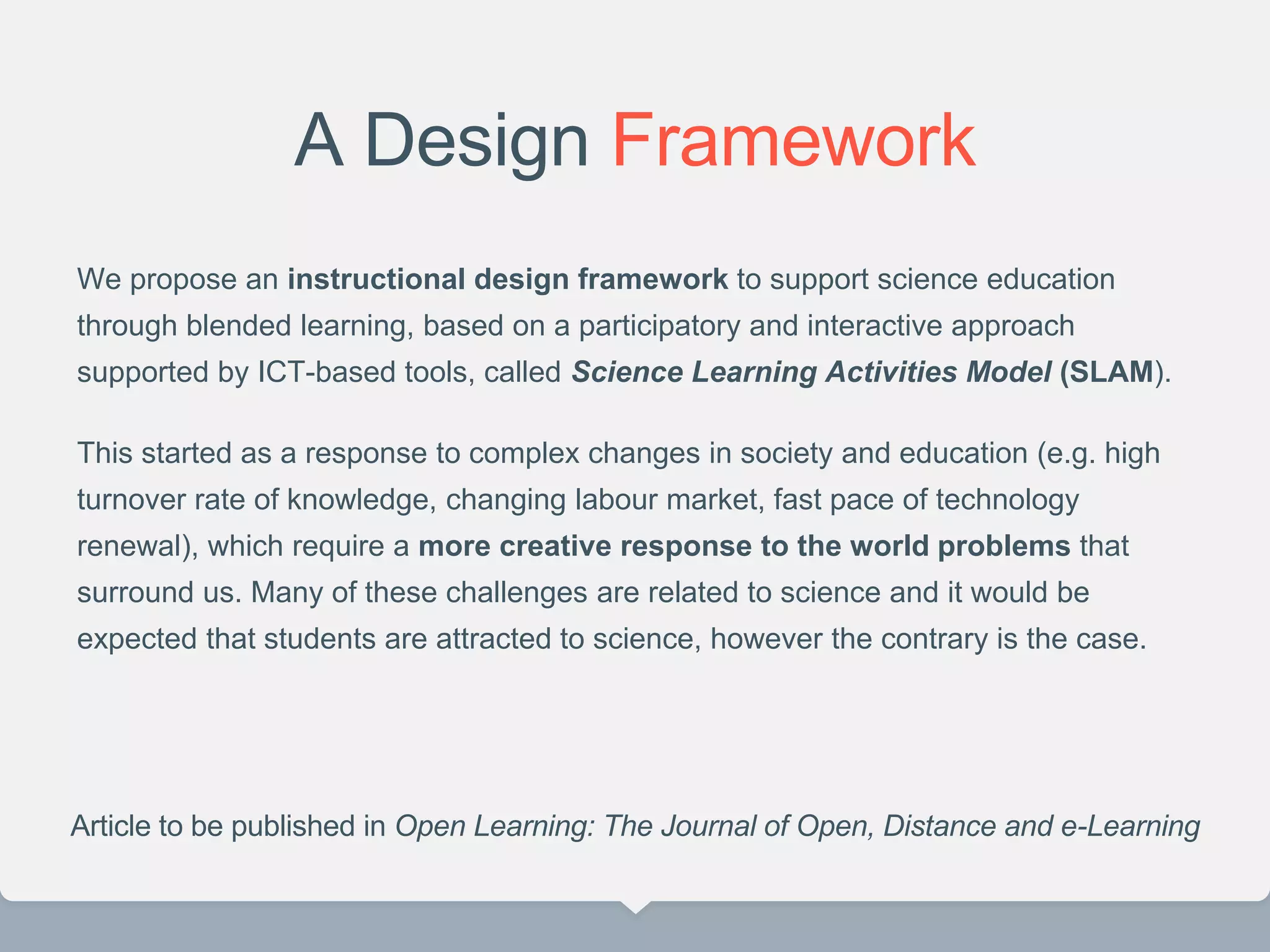 A Design Framework
We propose an instructional design framework to support science education
through blended learning, based on a participatory and interactive approach
supported by ICT-based tools, called Science Learning Activities Model (SLAM).
This started as a response to complex changes in society and education (e.g. high
turnover rate of knowledge, changing labour market, fast pace of technology
renewal), which require a more creative response to the world problems that
surround us. Many of these challenges are related to science and it would be
expected that students are attracted to science, however the contrary is the case.
Article to be published in Open Learning: The Journal of Open, Distance and e-Learning
 