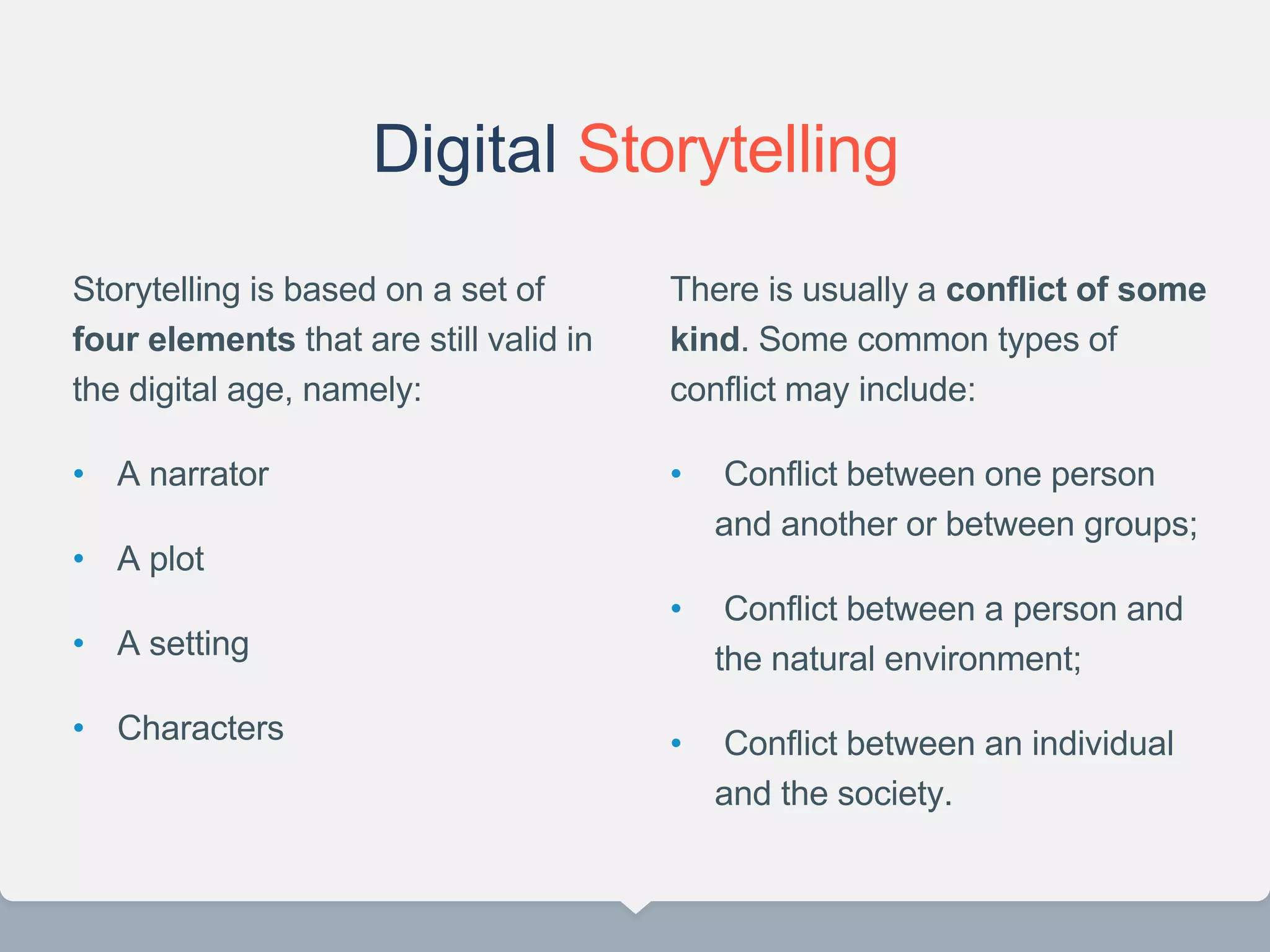 Digital Storytelling
Storytelling is based on a set of
four elements that are still valid in
the digital age, namely:
• A narrator
• A plot
• A setting
• Characters
There is usually a conflict of some
kind. Some common types of
conflict may include:
• Conflict between one person
and another or between groups;
• Conflict between a person and
the natural environment;
• Conflict between an individual
and the society.
22
 