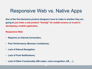 Responsive Web vs. Native Apps
One of the first decisions product designers have to make is whether they are
going to just make a web product “friendly” for mobile screens or invest in
developing a mobile application.
Responsive Web:
• Requires an Internet Connection;
• Poor Performance (Browser Limitations);
• Lack of Natural Navigation;
• Lack of Push Notifications;
• Lack of Other Functionality (QR codes, voice recognition, AR, …).
 