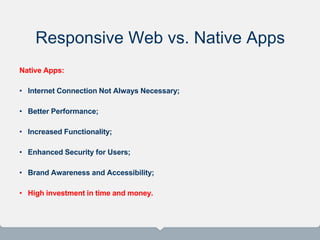 Responsive Web vs. Native Apps
Native Apps:
• Internet Connection Not Always Necessary;
• Better Performance;
• Increased Functionality;
• Enhanced Security for Users;
• Brand Awareness and Accessibility;
• High investment in time and money.
 