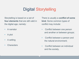 Digital Storytelling
Storytelling is based on a set of
four elements that are still valid in
the digital age, namely:
• A narrator
• A plot
• A setting
• Characters
There is usually a conflict of some
kind. Some common types of
conflict may include:
• Conflict between one person
and another or between groups;
• Conflict between a person and
the natural environment;
• Conflict between an individual
and the society.
22
 