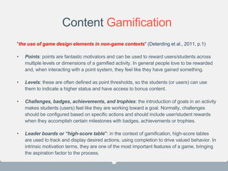 Content Gamification
"the use of game design elements in non-game contexts" (Deterding et al., 2011, p.1)
• Points: points are fantastic motivators and can be used to reward users/students across
multiple levels or dimensions of a gamified activity. In general people love to be rewarded
and, when interacting with a point system, they feel like they have gained something.
• Levels: these are often defined as point thresholds, so the students (or users) can use
them to indicate a higher status and have access to bonus content.
• Challenges, badges, achievements, and trophies: the introduction of goals in an activity
makes students (users) feel like they are working toward a goal. Normally, challenges
should be configured based on specific actions and should include user/student rewards
when they accomplish certain milestones with badges, achievements or trophies.
• Leader boards or “high-score table”: in the context of gamification, high-score tables
are used to track and display desired actions, using completion to drive valued behavior. In
intrinsic motivation terms, they are one of the most important features of a game, bringing
the aspiration factor to the process.
23
 