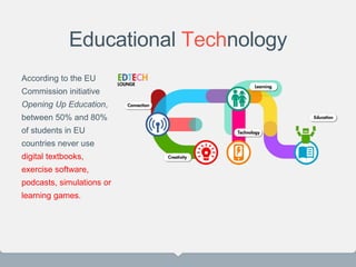 Educational Technology
According to the EU
Commission initiative
Opening Up Education,
between 50% and 80%
of students in EU
countries never use
digital textbooks,
exercise software,
podcasts, simulations or
learning games.
 