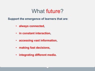Support the emergence of learners that are:
• always connected,
• in constant interaction,
• accessing vast information,
• making fast decisions,
• integrating different media.
What future?
 