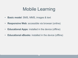 Mobile Learning
• Basic model: SMS, MMS, images & text
• Responsive Web: accessible via browser (online)
• Educational Apps: installed in the device (offline)
• Educational eBooks: installed in the device (offline)
 