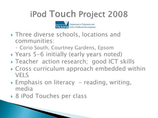    Three diverse schools, locations and
    communities:
    ◦ Corio South, Courtney Gardens, Epsom
   Years 5-6 initially (early years noted)
   Teacher action research; good ICT skills
   Cross curriculum approach embedded within
    VELS
   Emphasis on literacy - reading, writing,
    media
   8 iPod Touches per class
 