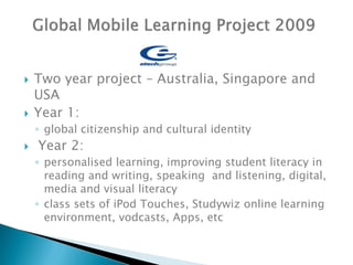    Two year project – Australia, Singapore and
    USA
   Year 1:
    ◦ global citizenship and cultural identity
   Year 2:
    ◦ personalised learning, improving student literacy in
      reading and writing, speaking and listening, digital,
      media and visual literacy
    ◦ class sets of iPod Touches, Studywiz online learning
      environment, vodcasts, Apps, etc
 