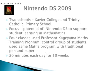    Two schools – Xavier College and Trinity
    Catholic Primary School
   Focus – potential of Nintendo DS to support
    student learning in Mathematics
   Four classes used Professor Kageyama Maths
    Training Program; control group of students
    used same Maths program with traditional
    pen and paper
   20 minutes each day for 10 weeks
 