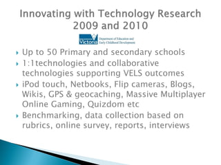    Up to 50 Primary and secondary schools
   1:1technologies and collaborative
    technologies supporting VELS outcomes
   iPod touch, Netbooks, Flip cameras, Blogs,
    Wikis, GPS & geocaching, Massive Multiplayer
    Online Gaming, Quizdom etc
   Benchmarking, data collection based on
    rubrics, online survey, reports, interviews
 