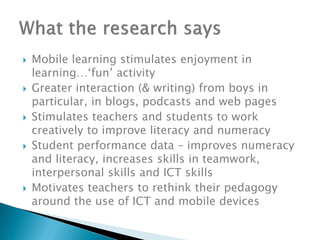    Mobile learning stimulates enjoyment in
    learning…‘fun’ activity
   Greater interaction (& writing) from boys in
    particular, in blogs, podcasts and web pages
   Stimulates teachers and students to work
    creatively to improve literacy and numeracy
   Student performance data – improves numeracy
    and literacy, increases skills in teamwork,
    interpersonal skills and ICT skills
   Motivates teachers to rethink their pedagogy
    around the use of ICT and mobile devices
 