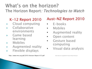 K-12 Report 2010                                    Aust-NZ Report 2010
        Cloud computing                                 •   E-books
        Collaborative                                   •   Mobiles
         environments                                    •   Augmented reality
        Game based                                      •   Open content
         learning
                                                         •   Gesture based
        Mobiles
                                                             computing
        Augmented reality
                                                         •   Visual data analysis
        Flexible displays
    http://www.nmc.org/pdf/2010-Horizon-Report-K12.pdf        http://www.nmc.org/pdf/2010-Horizon-Report-ANZ.pdf
 