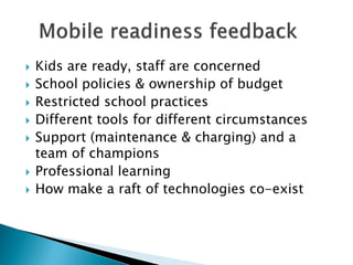   Kids are ready, staff are concerned
   School policies & ownership of budget
   Restricted school practices
   Different tools for different circumstances
   Support (maintenance & charging) and a
    team of champions
   Professional learning
   How make a raft of technologies co-exist
 