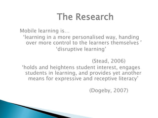 The Research
Mobile learning is…
 ‘learning in a more personalised way, handing
   over more control to the learners themselves’
               ‘disruptive learning’

                             (Stead, 2006)
‘holds and heightens student interest, engages
  students in learning, and provides yet another
   means for expressive and receptive literacy’

                           (Dogeby, 2007)
 