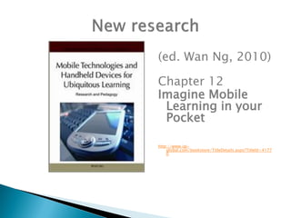 (ed. Wan Ng, 2010)

Chapter 12
Imagine Mobile
 Learning in your
 Pocket

http://www.igi-
    global.com/bookstore/TitleDetails.aspx?TitleId=4177
    0
 