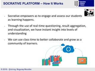 SOCRATIVE PLATFORM – How It Works
• Socrative empowers as to engage and assess our students
as learning happens.
• Through the use of real-time questioning, result aggregation,
and visualization, we have instant insight into levels of
understanding
• We can use class time to better collaborate and grow as a
community of learners.
© 2016 – Şl.dr.ing. Muguraş Mocofan
 