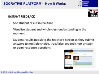 SOCRATIVE PLATFORM – How It Works
• INSTANT FEEDBACK
• See student result in real time
• Visualize student and whole class understanding in the
moment.
• Student results populate the teacher’s screen as they submit
answers to multiple choice, true/false, graded short answer,
or open-response questions.
© 2016 – Şl.dr.ing. Muguraş Mocofan
 