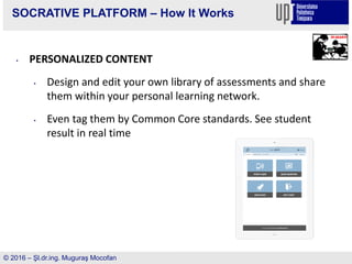 SOCRATIVE PLATFORM – How It Works
• PERSONALIZED CONTENT
• Design and edit your own library of assessments and share
them within your personal learning network.
• Even tag them by Common Core standards. See student
result in real time
© 2016 – Şl.dr.ing. Muguraş Mocofan
 