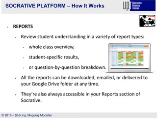 SOCRATIVE PLATFORM – How It Works
• REPORTS
• Review student understanding in a variety of report types:
• whole class overview,
• student-specific results,
• or question-by-question breakdown.
• All the reports can be downloaded, emailed, or delivered to
your Google Drive folder at any time.
• They’re also always accessible in your Reports section of
Socrative.
© 2016 – Şl.dr.ing. Muguraş Mocofan
 