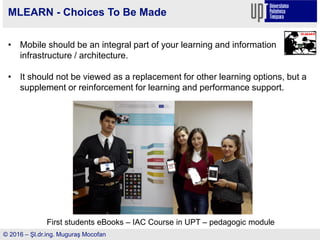 © 2016 – Şl.dr.ing. Muguraş Mocofan
MLEARN - Choices To Be Made
• Mobile should be an integral part of your learning and information
infrastructure / architecture.
• It should not be viewed as a replacement for other learning options, but a
supplement or reinforcement for learning and performance support.
First students eBooks – IAC Course in UPT – pedagogic module
 