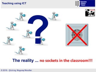 Teaching using ICT
© 2016 – Şl.dr.ing. Muguraş Mocofan
The reality ... no sockets in the classroom!!!
 