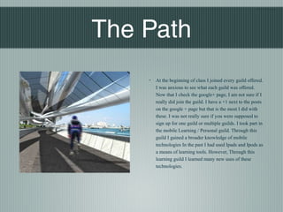 Blair Nishio




The Path
    ◦   At the beginning of class I joined every guild offered.
        I was anxious to see what each guild was offered.
        Now that I check the google+ page, I am not sure if I
        really did join the guild. I have a +1 next to the posts
        on the google + page but that is the most I did with
        these. I was not really sure if you were supposed to
        sign up for one guild or multiple guilds. I took part in
        the mobile Learning / Personal guild. Through this
        guild I gained a broader knowledge of mobile
        technologies In the past I had used Ipads and Ipods as
        a means of learning tools. However, Through this
        learning guild I learned many new uses of these
        technologies.
 