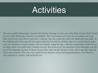 Blair Nishio




                                  Activities

◦ The most useful Technology I found with Mobile learning was the use of the iPad. On the iPad I found
  the use of the flashcards could be very helpful. This was because not only can you make your own
  flash cards from your iPad or personal computer, but you could also share the flashcards you made. In
  the walkthrough of the app, the developer said that it would be unlikely that you would need to make
  your own because so many people, who are already using the app, could have potentially made the set
  of cards which you could need. Another activity that showed me the potential of the iPad apps was the
  use of the language lessons. In these lessons they spelt out the foreign words, said it and then showed
  it in a conversation. This was very useful for me because of my learning preferences. The iPad is a
  very interactive, mobile, and useful device.
 