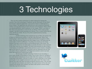 Blair Nishio




                        3 Technologies
◦      There are three mobile technologies in which explored for learning this
    semester. One of the technologies I explored, was my iPod touch. For my iPod I
    downloaded a flashcard application. I am an active learner so flashcards have
    always helped. This application also allowed me to carry around my flashcards
    without worrying about losing several to the mess of my backpack. With an iPod I
    can upload audiobooks, listen to podcasts or view images. What’s even better is
    that when I am connected to a wifi network, my library of these media greatly
    expands. I am able to access anything on in internet. This is a great feature that has
    come with the new iPods. The use of my iPod complimented my learning
    experience greatly.
                  Another technology that I checked out was an iPad. I do not have one
    of these so I borrowed my mothers. It felt like a big iPod touch. When I first
    started using it, I did not think that I would see the benefit of it against an iPod
    touch. They have the same features but with a bigger screen. This being said, the
    screen made a world of a difference. I was able to see pictures on one screen
    instead of having to scroll in order to see the different parts of the screen. The
    quality of the screen was very high quality. It actually felt better to look at pictures
    on the iPad versus my own computer. The iPad would definitely be able to help a
    visual learner. It would help a visual learner and also an active learner. I found the
    apps on the iPad to be very useful. I was able to put my flashcards onto the iPad
    very easily with no complications. The Bigger text seemed to stick in my head
    better than small text as weird as that sounds.
                  The last type of mobile technology I tried out were microblogs. I
    never really thought of microblogs as being a way to learn. However I thought of
    how subscriptions helped keep you up to date with what’s going on in the media
    world along with friends. I was new to twitter so I tried to add many of my friends
    and thought of who I might be interested in the media world. The twitter world
    kept me up to date with what was going on directly from the source. This can help
    the visual and active learners very much so. The visual learners will see the most
    current tweets and the active learners can follow links posted or retweet things
    which they may find interesting.
 