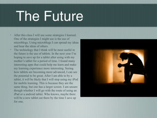 Blair Nishio




    The Future
◦ After this class I will use some strategies I learned.
  One of the strategies I might use is the use of
  microblogs. Using microblogs I can spread my ideas
  and hear the ideas of others.
◦ The technology that I think will be most useful in
  the future is the use of tablets. In the next year I’m
  hoping to save up for a tablet after using with my
  mother’s tablet for a period of time. I found many
  interesting apps that could help me learn and make
  my learning experience more interesting. Seeing
  how tablets are becoming more advanced, I can see
  the potential to be great. After I am able to by a
  tablet, it will be likely that I will stop using my iPod
  for mobile learning. This is because they are the
  same thing, but one has a larger screen. I am unsure
  though whether I will go with the route of using an
  iPad or a android tablet. Who knows, maybe there
  will be a new tablet out there by the time I save up
  for one.
 