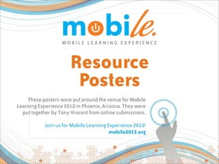 MOBILE LEARNING EXPERIENCE



                      Resource
                       Posters
    These posters were put around the venue for Mobile
Learning Experience 2012 in Phoenix, Arizona. They were
  put together by Tony Vincent from online submissions.

            Join us for Mobile Learning Experience 2013!
                                         mobile2013.org
 