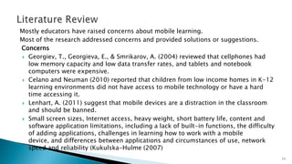 Mostly educators have raised concerns about mobile learning.
Most of the research addressed concerns and provided solutions or suggestions.
Concerns
 Georgiev, T., Georgieva, E., & Smrikarov, A. (2004) reviewed that cellphones had
low memory capacity and low data transfer rates, and tablets and notebook
computers were expensive.
 Celano and Neuman (2010) reported that children from low income homes in K-12
learning environments did not have access to mobile technology or have a hard
time accessing it.
 Lenhart, A. (2011) suggest that mobile devices are a distraction in the classroom
and should be banned.
 Small screen sizes, Internet access, heavy weight, short battery life, content and
software application limitations, including a lack of built-in functions, the difficulty
of adding applications, challenges in learning how to work with a mobile
device, and differences between applications and circumstances of use, network
speed and reliability (Kukulska-Hulme (2007)
11

 