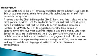Trending now
 Results of the 2013 Project Tomorrow statistics proved otherwise as close to
80% of students owned some form of mobile technology in spite of their
economic background.
 A recent study by Chen & Denoyelles (2013) found out that tablets were the
most popular devices used for academic purposes and that most students
owned smartphone that had the ability to access academic resources.
 (Nielsen, L., & Webb, W. (2011) suggested educator took this as an
opportunity to find out what students interests and their world. Katy High
School in Texas are implementing the BYOD project to enhance use of
mobile devices in their classroom to foster engagement and collaboration.
 Many schools are implementing mobile learning like BYOD, researchers are
looking for mobile learning opportunities in informal classroom
environments.

12

 