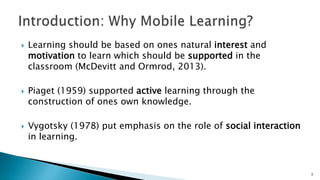 





Learning should be based on ones natural interest and
motivation to learn which should be supported in the
classroom (McDevitt and Ormrod, 2013).
Piaget (1959) supported active learning through the
construction of ones own knowledge.
Vygotsky (1978) put emphasis on the role of social interaction
in learning.

3

 