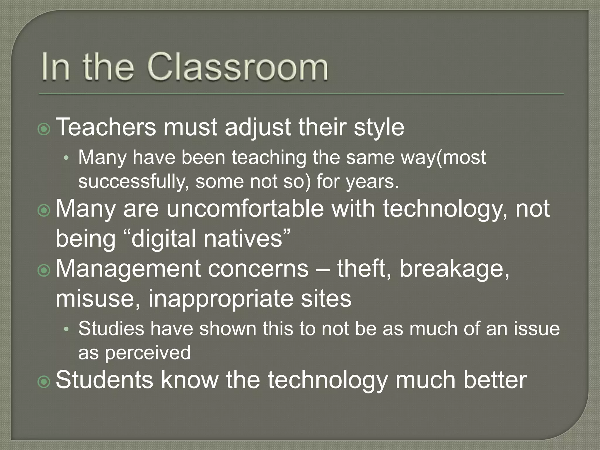  Teachers   must adjust their style
  • Many have been teaching the same way(most
   successfully, some not so) for years.
 Many  are uncomfortable with technology, not
  being “digital natives”
 Management concerns – theft, breakage,
  misuse, inappropriate sites
  • Studies have shown this to not be as much of an issue
   as perceived
 Students   know the technology much better
 