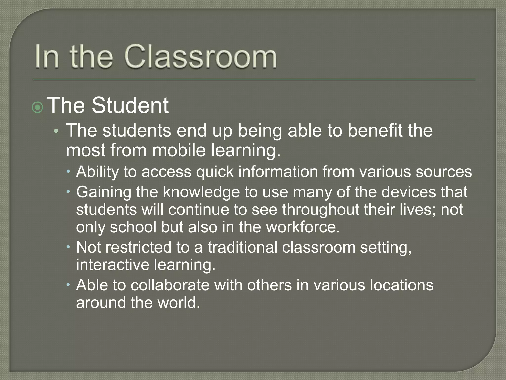  The Student
  • The students end up being able to benefit the
    most from mobile learning.
     Ability to access quick information from various sources
     Gaining the knowledge to use many of the devices that
      students will continue to see throughout their lives; not
      only school but also in the workforce.
     Not restricted to a traditional classroom setting,
      interactive learning.
     Able to collaborate with others in various locations
      around the world.
 