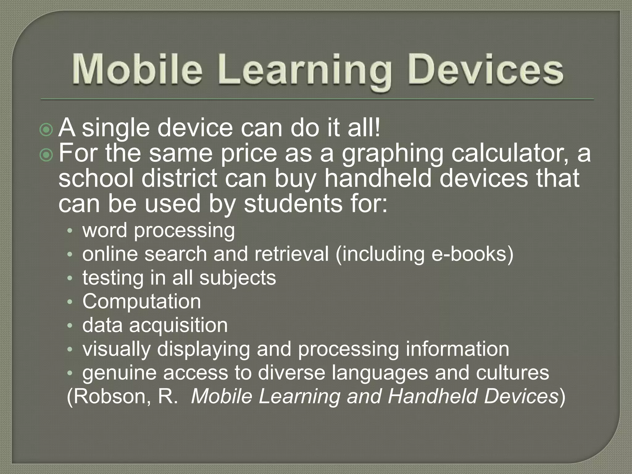  A single device can do it all!
 For the same price as a graphing calculator, a
 school district can buy handheld devices that
 can be used by students for:
  • word processing
  • online search and retrieval (including e-books)
  • testing in all subjects
  • Computation
  • data acquisition
  • visually displaying and processing information
  • genuine access to diverse languages and cultures
  (Robson, R. Mobile Learning and Handheld Devices)
 