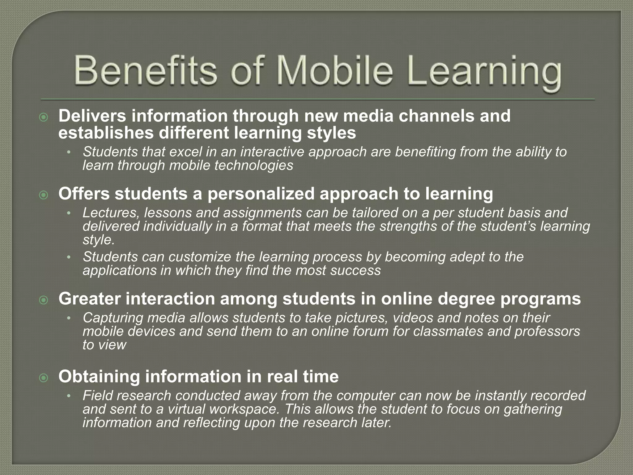    Delivers information through new media channels and
    establishes different learning styles
    • Students that excel in an interactive approach are benefiting from the ability to
      learn through mobile technologies

   Offers students a personalized approach to learning
    • Lectures, lessons and assignments can be tailored on a per student basis and
      delivered individually in a format that meets the strengths of the student’s learning
      style.
    • Students can customize the learning process by becoming adept to the
      applications in which they find the most success

   Greater interaction among students in online degree programs
    • Capturing media allows students to take pictures, videos and notes on their
      mobile devices and send them to an online forum for classmates and professors
      to view

   Obtaining information in real time
    • Field research conducted away from the computer can now be instantly recorded
      and sent to a virtual workspace. This allows the student to focus on gathering
      information and reflecting upon the research later.
 