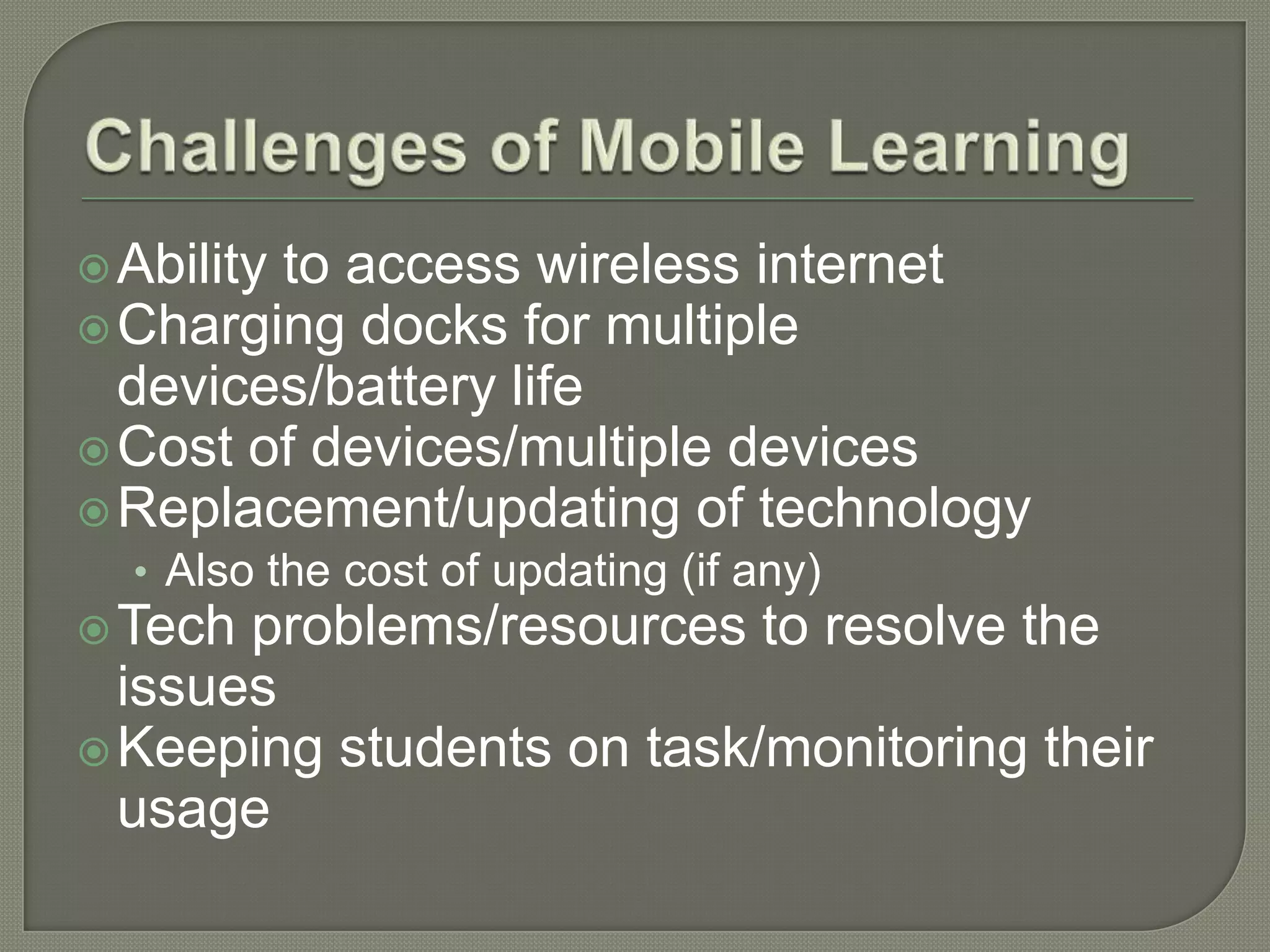  Ability
        to access wireless internet
 Charging docks for multiple
  devices/battery life
 Cost of devices/multiple devices
 Replacement/updating of technology
  • Also the cost of updating (if any)
 Tech problems/resources to resolve the
  issues
 Keeping students on task/monitoring their
  usage
 