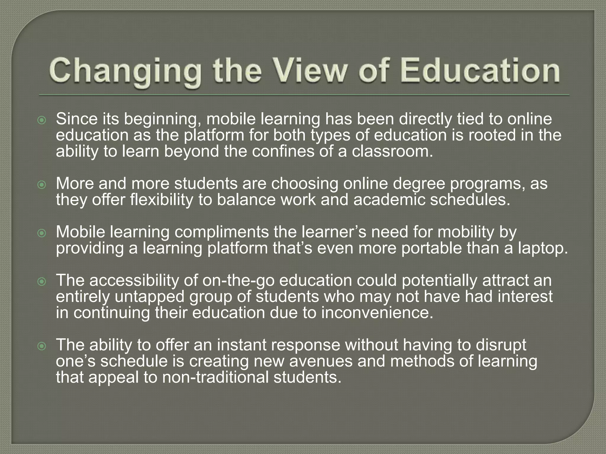   Since its beginning, mobile learning has been directly tied to online
    education as the platform for both types of education is rooted in the
    ability to learn beyond the confines of a classroom.
   More and more students are choosing online degree programs, as
    they offer flexibility to balance work and academic schedules.
   Mobile learning compliments the learner’s need for mobility by
    providing a learning platform that’s even more portable than a laptop.
   The accessibility of on-the-go education could potentially attract an
    entirely untapped group of students who may not have had interest
    in continuing their education due to inconvenience.
   The ability to offer an instant response without having to disrupt
    one’s schedule is creating new avenues and methods of learning
    that appeal to non-traditional students.
 