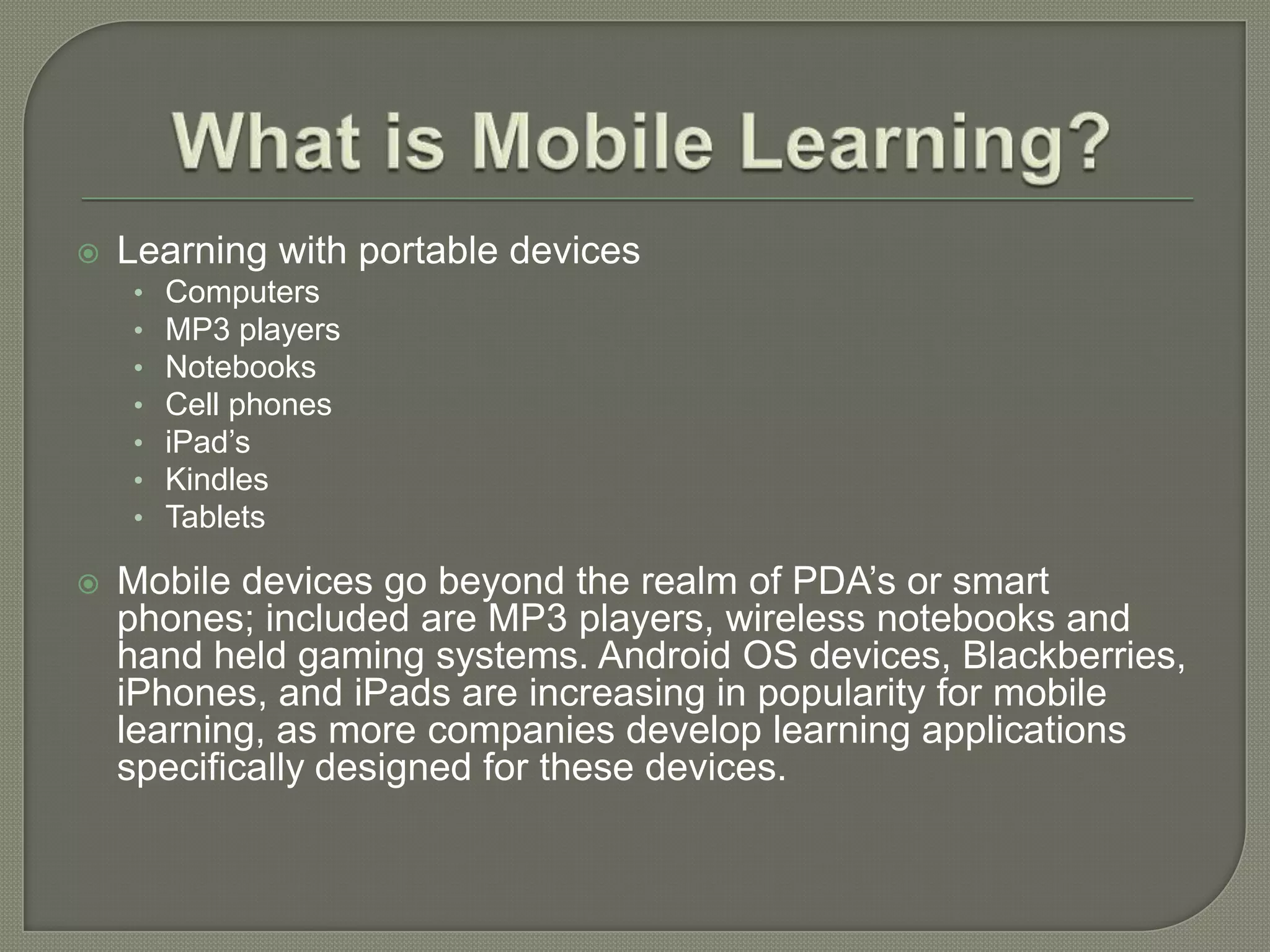    Learning with portable devices
    •   Computers
    •   MP3 players
    •   Notebooks
    •   Cell phones
    •   iPad’s
    •   Kindles
    •   Tablets

   Mobile devices go beyond the realm of PDA’s or smart
    phones; included are MP3 players, wireless notebooks and
    hand held gaming systems. Android OS devices, Blackberries,
    iPhones, and iPads are increasing in popularity for mobile
    learning, as more companies develop learning applications
    specifically designed for these devices.
 