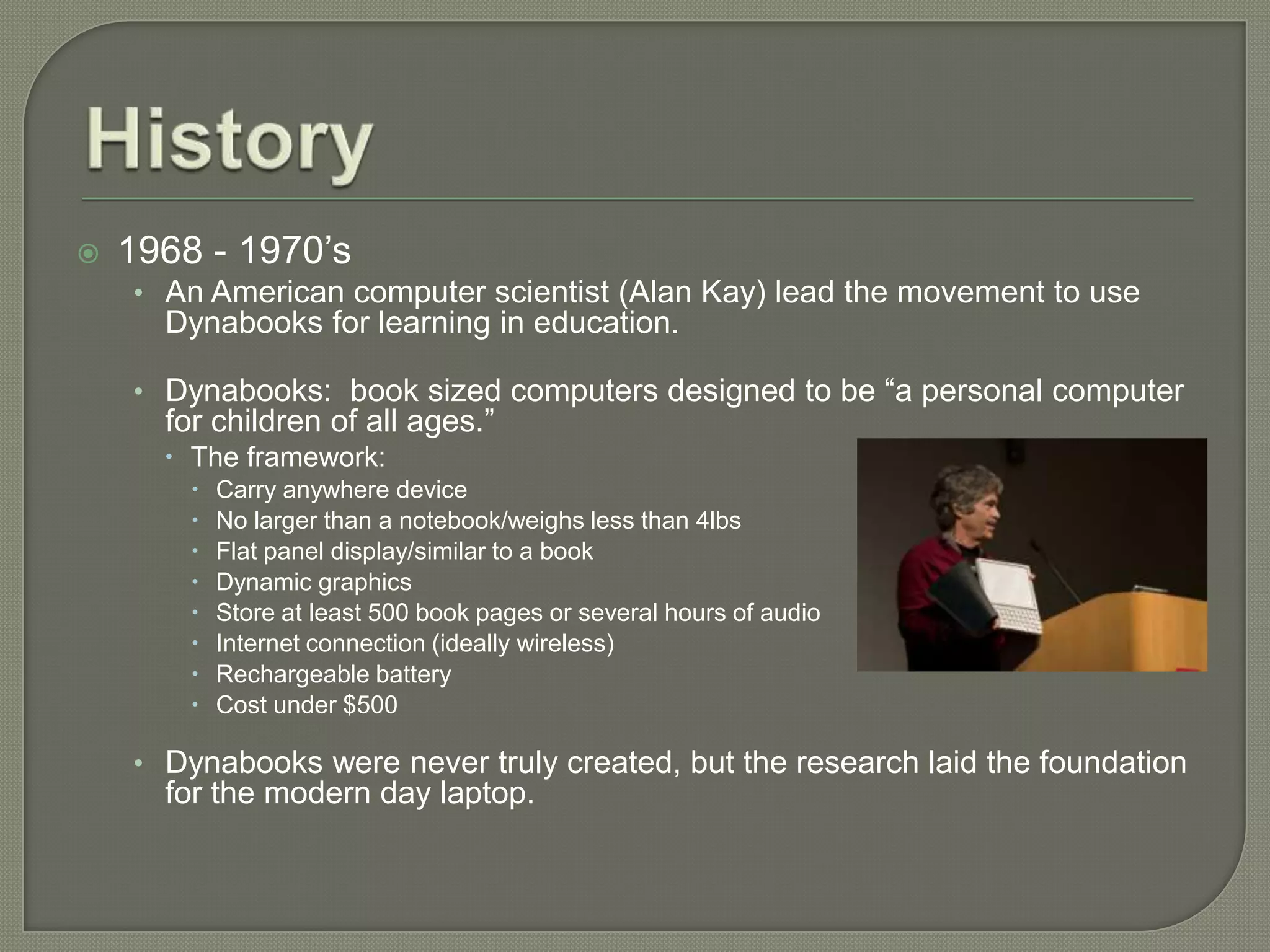    1968 - 1970’s
    • An American computer scientist (Alan Kay) lead the movement to use
      Dynabooks for learning in education.

    • Dynabooks: book sized computers designed to be “a personal computer
      for children of all ages.”
       The framework:
           Carry anywhere device
           No larger than a notebook/weighs less than 4lbs
           Flat panel display/similar to a book
           Dynamic graphics
           Store at least 500 book pages or several hours of audio
           Internet connection (ideally wireless)
           Rechargeable battery
           Cost under $500

    • Dynabooks were never truly created, but the research laid the foundation
      for the modern day laptop.
 