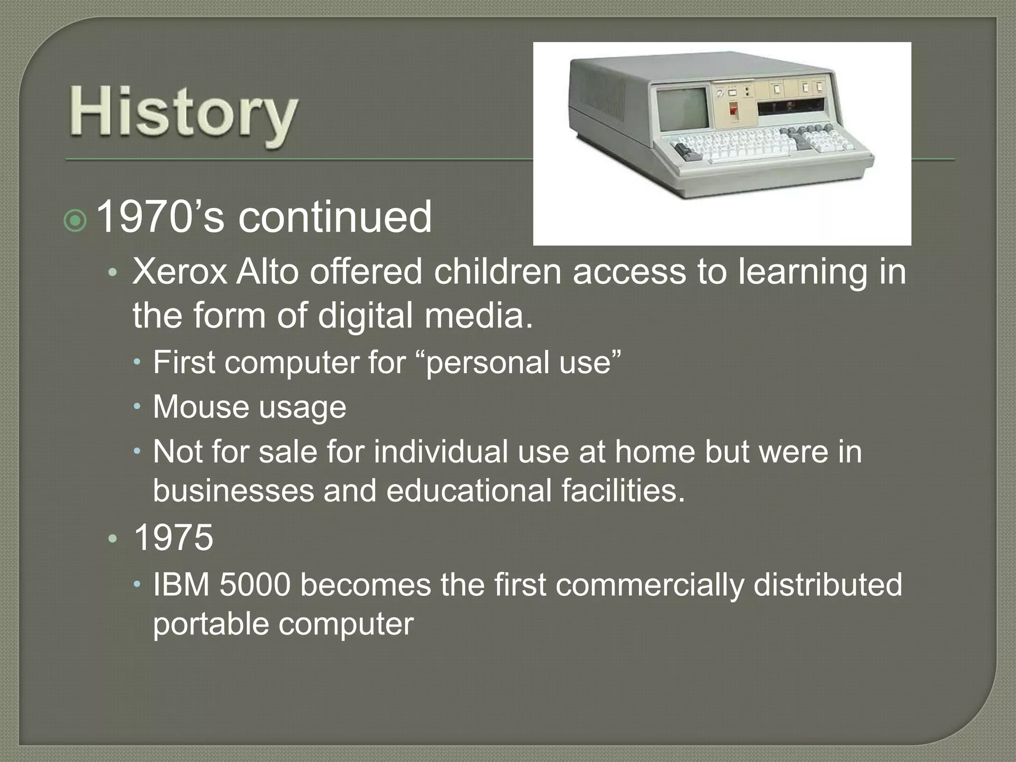  1970’s   continued
  • Xerox Alto offered children access to learning in
   the form of digital media.
    First computer for “personal use”
    Mouse usage
    Not for sale for individual use at home but were in
     businesses and educational facilities.
  • 1975
     IBM 5000 becomes the first commercially distributed
      portable computer
 