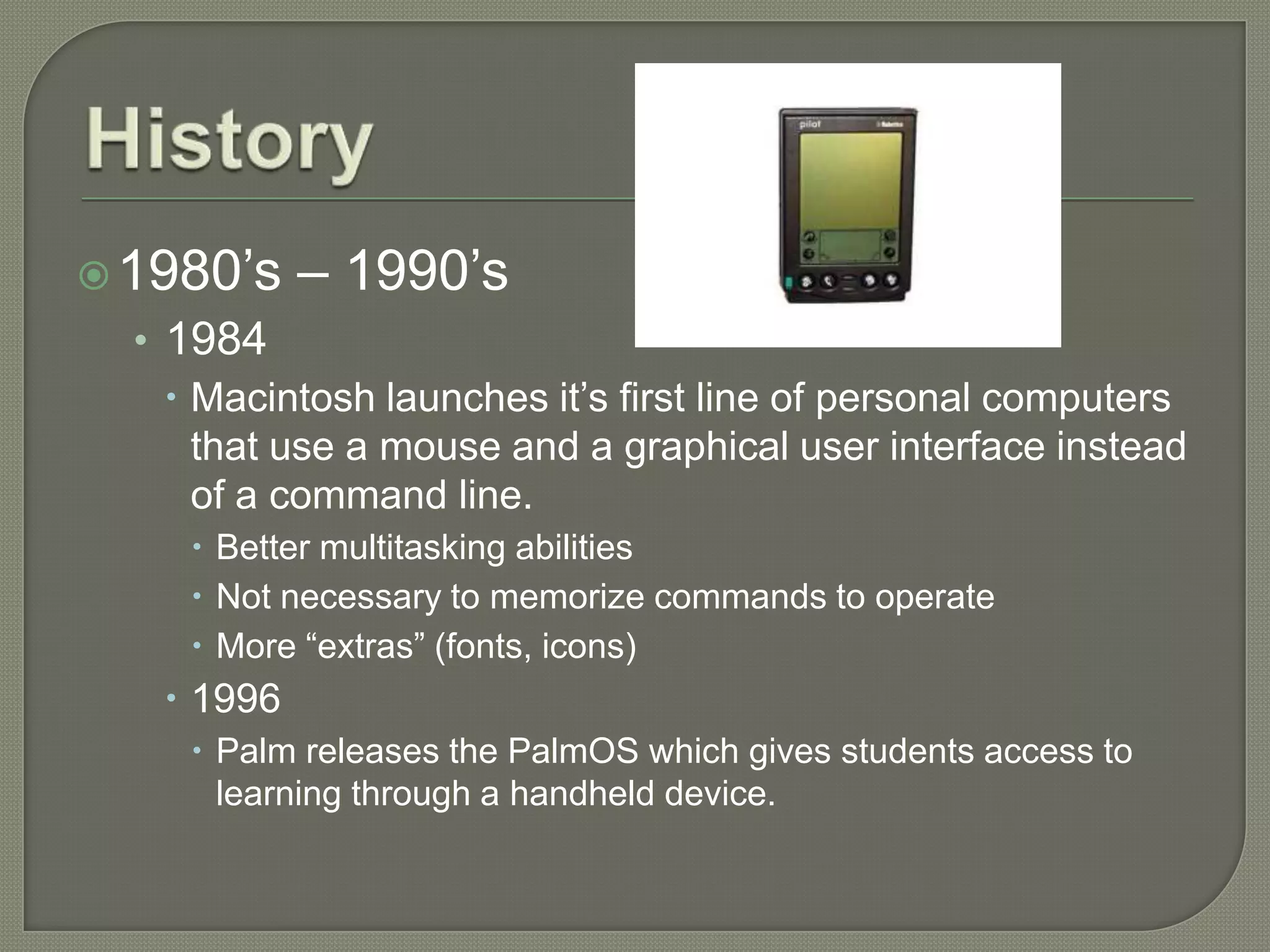  1980’s    – 1990’s
  • 1984
     Macintosh launches it’s first line of personal computers
      that use a mouse and a graphical user interface instead
      of a command line.
      Better multitasking abilities
      Not necessary to memorize commands to operate
      More “extras” (fonts, icons)
    1996
      Palm releases the PalmOS which gives students access to
       learning through a handheld device.
 