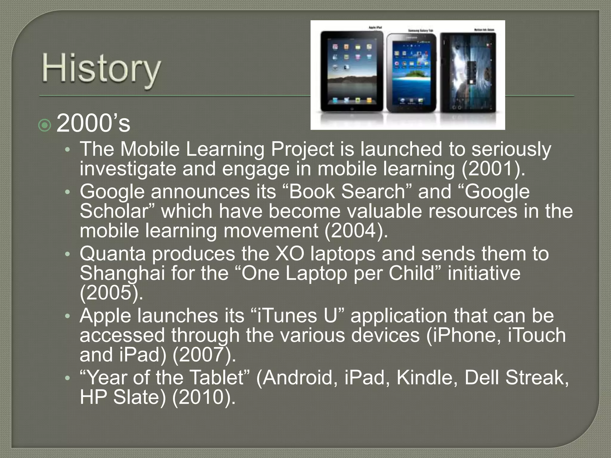  2000’s
   • The Mobile Learning Project is launched to seriously
       investigate and engage in mobile learning (2001).
   •   Google announces its “Book Search” and “Google
       Scholar” which have become valuable resources in the
       mobile learning movement (2004).
   •   Quanta produces the XO laptops and sends them to
       Shanghai for the “One Laptop per Child” initiative
       (2005).
   •   Apple launches its “iTunes U” application that can be
       accessed through the various devices (iPhone, iTouch
       and iPad) (2007).
   •   “Year of the Tablet” (Android, iPad, Kindle, Dell Streak,
       HP Slate) (2010).
 
