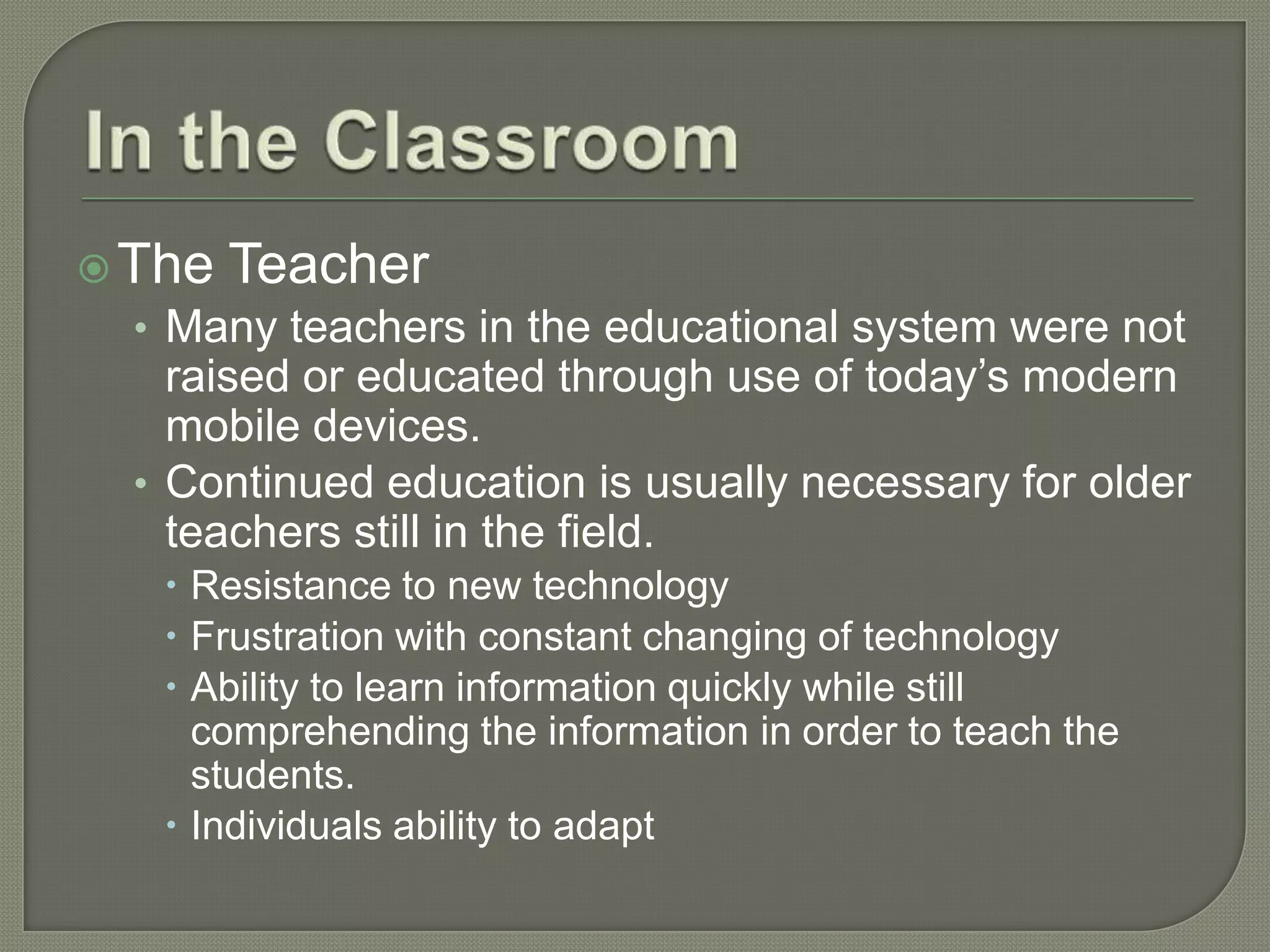  The Teacher
  • Many teachers in the educational system were not
    raised or educated through use of today’s modern
    mobile devices.
  • Continued education is usually necessary for older
    teachers still in the field.
     Resistance to new technology
     Frustration with constant changing of technology
     Ability to learn information quickly while still
      comprehending the information in order to teach the
      students.
     Individuals ability to adapt
 