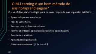 O M-Learning é um bom método de
ensino/aprendizagem?
O uso efetivo da tecnologia para ensinar responde aos seguintes critérios:
• Apropriado para os estudantes;
• Fácil de usar e fiável;
• Rentável para professores e alunos
• Permite abordagens apropriadas de ensino e aprendizagem;
• Permite interatividade;
• Apoiado pela organização;
• Não é demasiado novo (já foi testado);
[5]
 