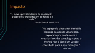 Impacto
Sharples, Taylor & Vavoula, 2005
“… novas possibilidades de realização
pessoal e aprendizagem ao longo da
vida.”
“No espaço de cinco anos o mobile
learning passou de uma teoria,
explorada por académicos e
entusiásticos das tecnologias para o
mundo real e como um valioso
contributo para a aprendizagem.”
Stead, 2005
 