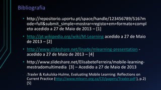 Bibliografia
• http://repositorio.uportu.pt/space/handle/123456789/516?m
ode=full&submit_simple=mostrar+registo+em+formato+compl
eto acedido a 27 de Maio de 2013 – [1]
• http://pt.wikipedia.org/wiki/M-Learning acedido a 27 de Maio
de 2013 – [2]
• http://www.slideshare.net/linade/mlearning-presentation -
acedido a 27 de Maio de 2013 – [4]
• http://www.slideshare.net/ElisabeteFerreira/mobile-learning-
mestradomultimedia [3] – Acedido a 27 de Maio de 2013
• (Traxler & Kukulska-Hulme, Evaluating Mobile Learning: Reflections on
Current Practice (http://www.mlearn.org.za/CD/papers/Traxler.pdf ), p.2)
[5]
 