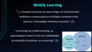 Mobile Learning
“ (…) conjunto de processos para chegar ao conhecimento
mediante a conversação em múltiplos contextos entre
pessoas e tecnologias interativas pessoais”. *1+
“ m-learning, de mobile learning, ou
aprendizagem móvel é uma das modalidades
da educação à distância, ou e-learning”. *2+
 